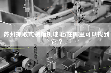 苏州抓取式装箱机地址(在哪里可以找到它)? 苏州抓取式装箱机地址(在哪里可以找到它)?