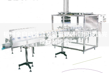 杭州全自动装盒装箱机安装(如何快速完成安装步骤) 杭州全自动装盒装箱机安装(如何快速完成安装步骤)