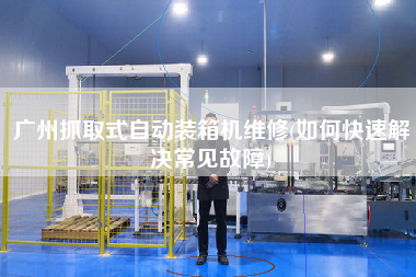 广州抓取式自动装箱机维修(如何快速解决常见故障) 广州抓取式自动装箱机维修(如何快速解决常见故障)