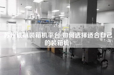 苏州纸箱装箱机平台(如何选择适合自己的装箱机) 苏州纸箱装箱机平台(如何选择适合自己的装箱机)